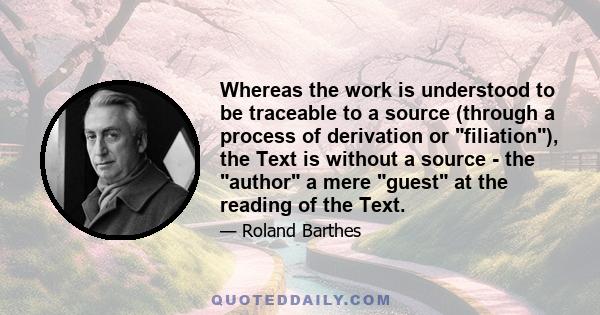 Whereas the work is understood to be traceable to a source (through a process of derivation or filiation), the Text is without a source - the author a mere guest at the reading of the Text.