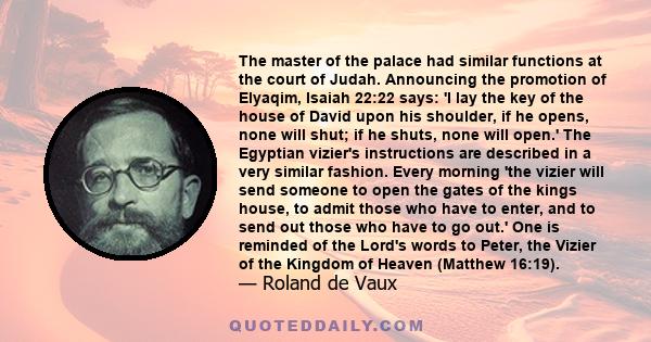 The master of the palace had similar functions at the court of Judah. Announcing the promotion of Elyaqim, Isaiah 22:22 says: 'I lay the key of the house of David upon his shoulder, if he opens, none will shut; if he