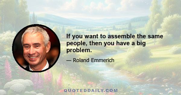 If you want to assemble the same people, then you have a big problem.