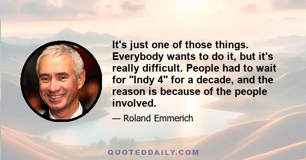 It's just one of those things. Everybody wants to do it, but it's really difficult. People had to wait for Indy 4 for a decade, and the reason is because of the people involved.