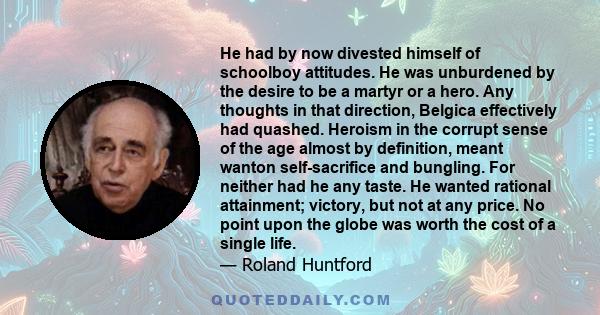 He had by now divested himself of schoolboy attitudes. He was unburdened by the desire to be a martyr or a hero. Any thoughts in that direction, Belgica effectively had quashed. Heroism in the corrupt sense of the age