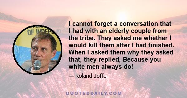 I cannot forget a conversation that I had with an elderly couple from the tribe. They asked me whether I would kill them after I had finished. When I asked them why they asked that, they replied, Because you white men