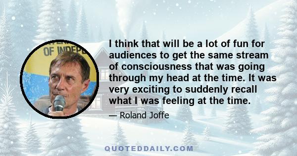 I think that will be a lot of fun for audiences to get the same stream of consciousness that was going through my head at the time. It was very exciting to suddenly recall what I was feeling at the time.