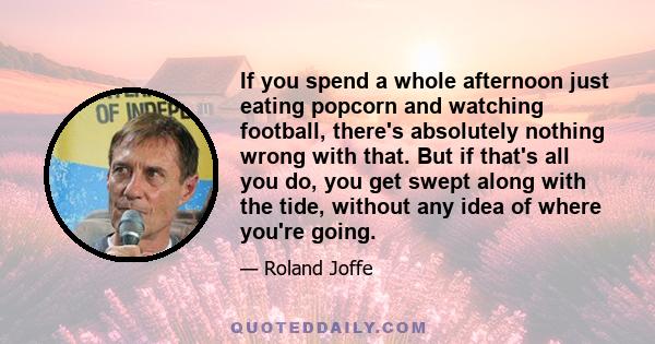 If you spend a whole afternoon just eating popcorn and watching football, there's absolutely nothing wrong with that. But if that's all you do, you get swept along with the tide, without any idea of where you're going.