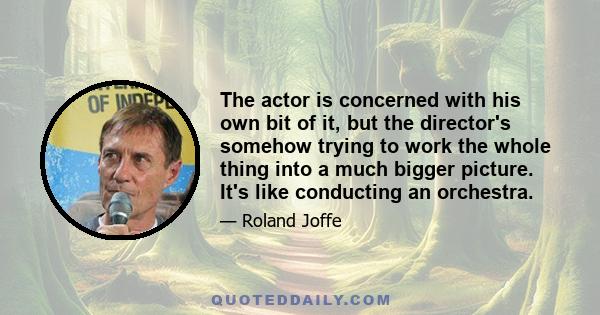 The actor is concerned with his own bit of it, but the director's somehow trying to work the whole thing into a much bigger picture. It's like conducting an orchestra.