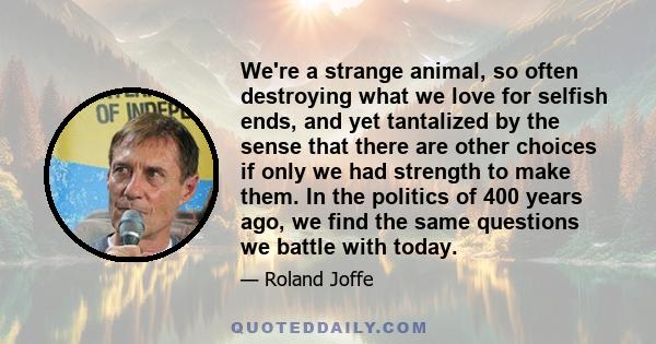 We're a strange animal, so often destroying what we love for selfish ends, and yet tantalized by the sense that there are other choices if only we had strength to make them. In the politics of 400 years ago, we find the 