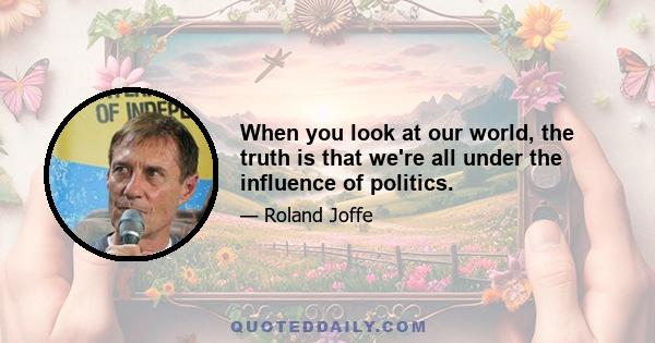 When you look at our world, the truth is that we're all under the influence of politics.