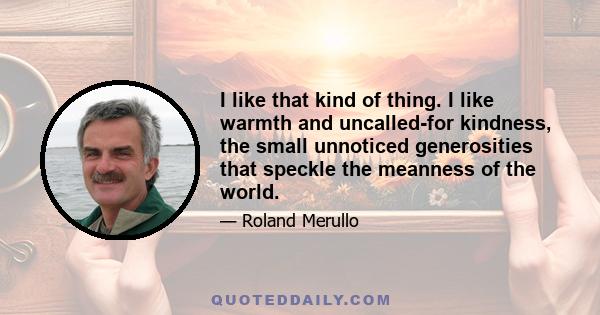 I like that kind of thing. I like warmth and uncalled-for kindness, the small unnoticed generosities that speckle the meanness of the world.