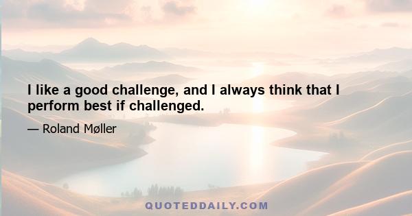 I like a good challenge, and I always think that I perform best if challenged.