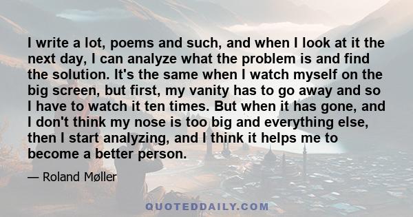 I write a lot, poems and such, and when I look at it the next day, I can analyze what the problem is and find the solution. It's the same when I watch myself on the big screen, but first, my vanity has to go away and so 