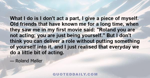 What I do is I don't act a part, I give a piece of myself. Old friends that have known me for a long time, when they saw me in my first movie said: Roland you are not acting; you are just being yourself. But I don't