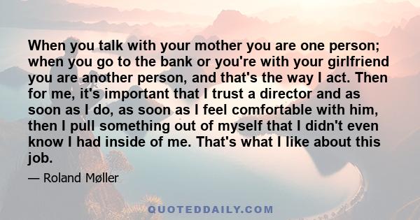 When you talk with your mother you are one person; when you go to the bank or you're with your girlfriend you are another person, and that's the way I act. Then for me, it's important that I trust a director and as soon 