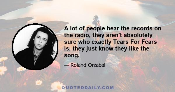 A lot of people hear the records on the radio, they aren't absolutely sure who exactly Tears For Fears is, they just know they like the song.