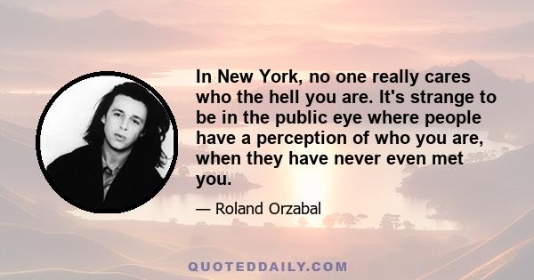 In New York, no one really cares who the hell you are. It's strange to be in the public eye where people have a perception of who you are, when they have never even met you.