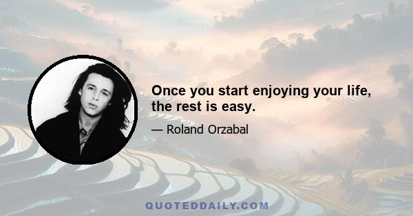 Once you start enjoying your life, the rest is easy.