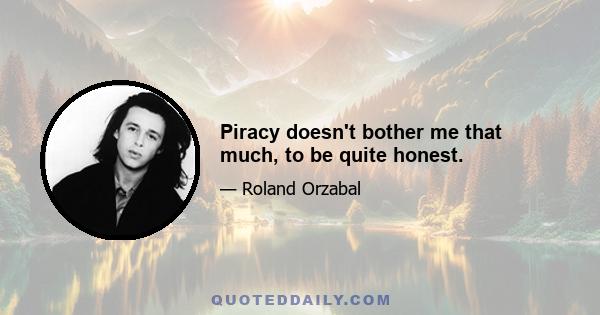 Piracy doesn't bother me that much, to be quite honest.