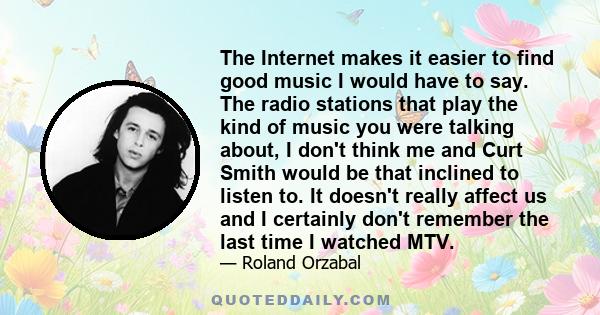 The Internet makes it easier to find good music I would have to say. The radio stations that play the kind of music you were talking about, I don't think me and Curt Smith would be that inclined to listen to. It doesn't 