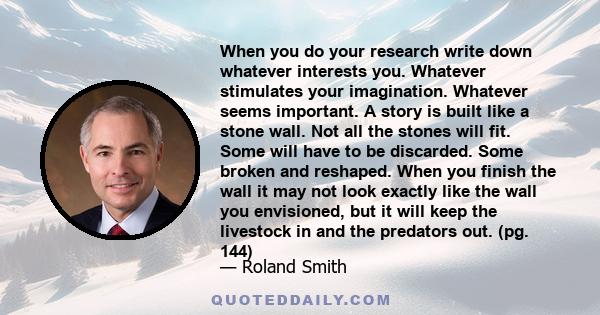 When you do your research write down whatever interests you. Whatever stimulates your imagination. Whatever seems important. A story is built like a stone wall. Not all the stones will fit. Some will have to be