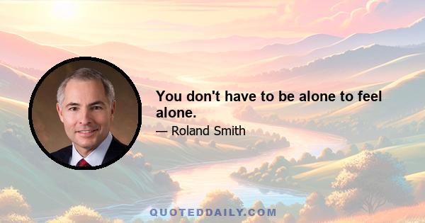 You don't have to be alone to feel alone.