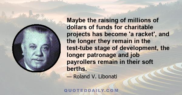 Maybe the raising of millions of dollars of funds for charitable projects has become 'a racket', and the longer they remain in the test-tube stage of development, the longer patronage and job payrollers remain in their