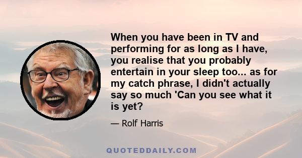 When you have been in TV and performing for as long as I have, you realise that you probably entertain in your sleep too... as for my catch phrase, I didn't actually say so much 'Can you see what it is yet?