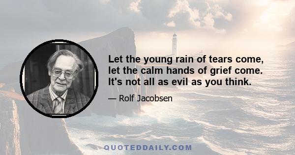 Let the young rain of tears come, let the calm hands of grief come. It's not all as evil as you think.