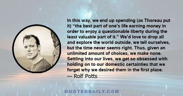 In this way, we end up spending (as Thoreau put it) “the best part of one's life earning money in order to enjoy a questionable liberty during the least valuable part of it.” We'd love to drop all and explore the world