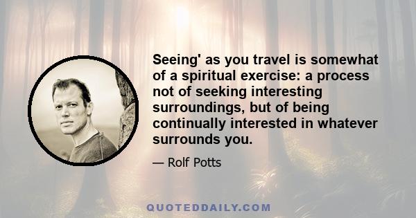 Seeing' as you travel is somewhat of a spiritual exercise: a process not of seeking interesting surroundings, but of being continually interested in whatever surrounds you.