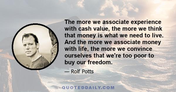 The more we associate experience with cash value, the more we think that money is what we need to live. And the more we associate money with life, the more we convince ourselves that we're too poor to buy our freedom.