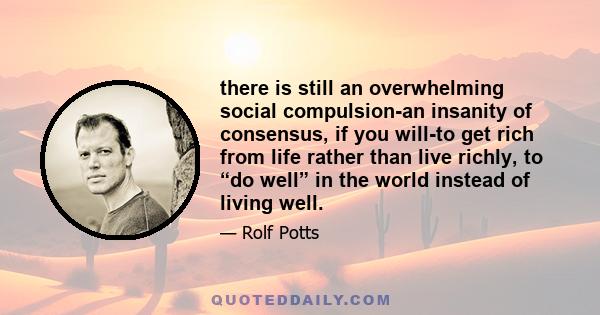 there is still an overwhelming social compulsion-an insanity of consensus, if you will-to get rich from life rather than live richly, to “do well” in the world instead of living well.