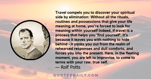 Travel compels you to discover your spiritual side by elimination: Without all the rituals, routines and possessions that give your life meaning at home, you're forced to look for meaning within yourself Indeed, if