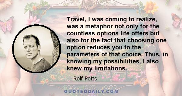 Travel, I was coming to realize, was a metaphor not only for the countless options life offers but also for the fact that choosing one option reduces you to the parameters of that choice. Thus, in knowing my