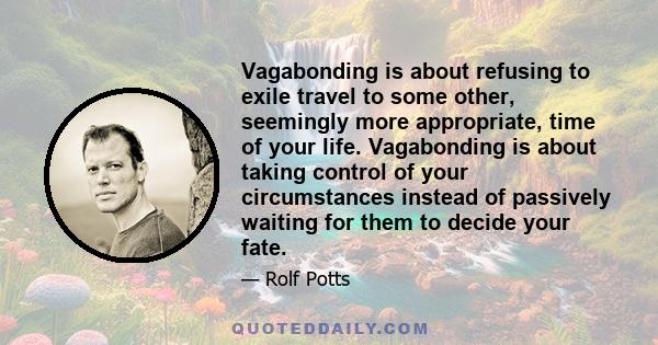 Vagabonding is about refusing to exile travel to some other, seemingly more appropriate, time of your life. Vagabonding is about taking control of your circumstances instead of passively waiting for them to decide your