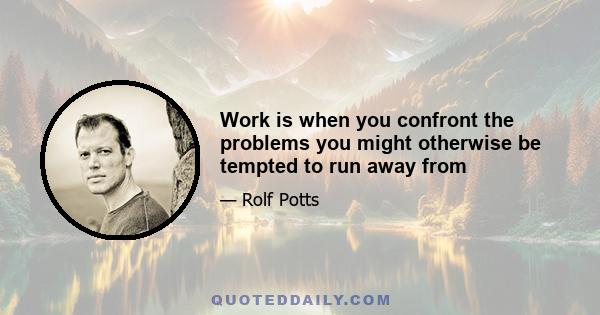 Work is when you confront the problems you might otherwise be tempted to run away from