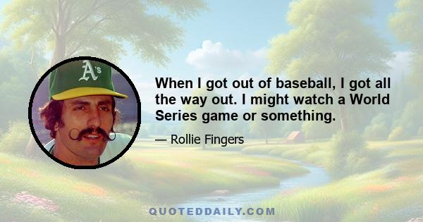 When I got out of baseball, I got all the way out. I might watch a World Series game or something.