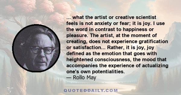 ... what the artist or creative scientist feels is not anxiety or fear; it is joy. I use the word in contrast to happiness or pleasure. The artist, at the moment of creating, does not experience gratification or