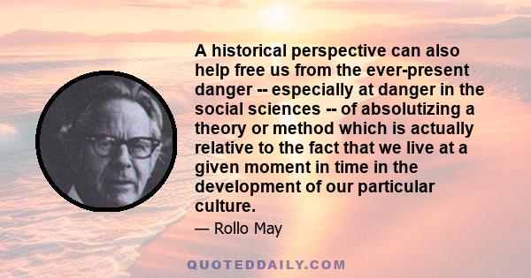 A historical perspective can also help free us from the ever-present danger -- especially at danger in the social sciences -- of absolutizing a theory or method which is actually relative to the fact that we live at a