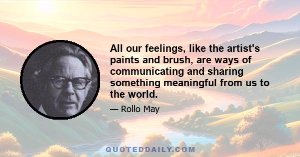 All our feelings, like the artist's paints and brush, are ways of communicating and sharing something meaningful from us to the world.