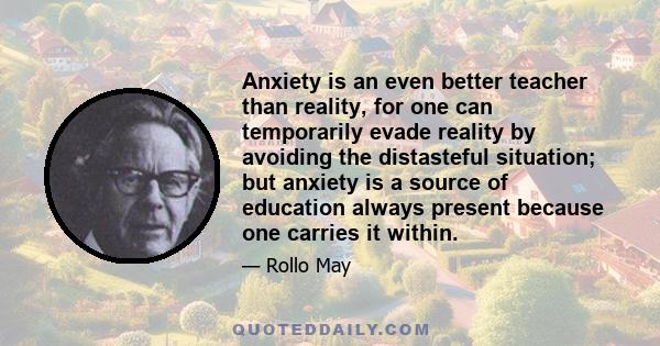 Anxiety is an even better teacher than reality, for one can temporarily evade reality by avoiding the distasteful situation; but anxiety is a source of education always present because one carries it within.