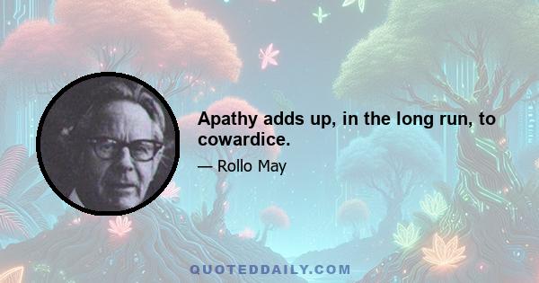 Apathy adds up, in the long run, to cowardice.