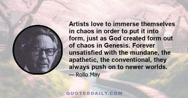 Artists love to immerse themselves in chaos in order to put it into form, just as God created form out of chaos in Genesis. Forever unsatisfied with the mundane, the apathetic, the conventional, they always push on to