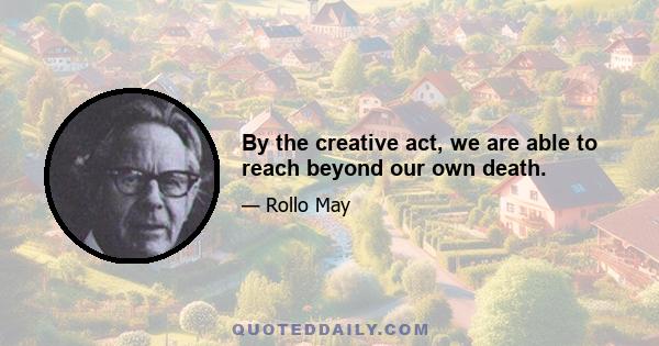 By the creative act, we are able to reach beyond our own death.