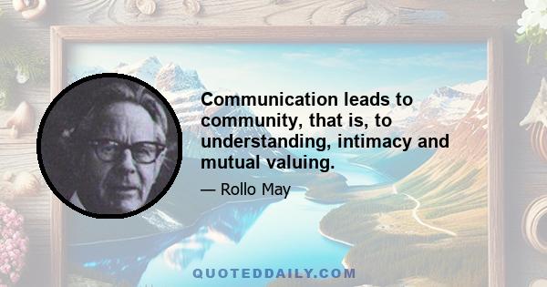 Communication leads to community, that is, to understanding, intimacy and mutual valuing.