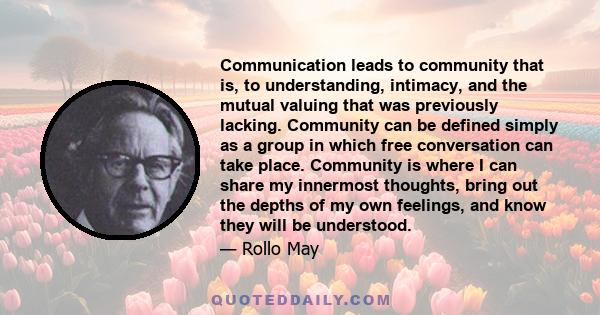 Communication leads to community that is, to understanding, intimacy, and the mutual valuing that was previously lacking. Community can be defined simply as a group in which free conversation can take place. Community