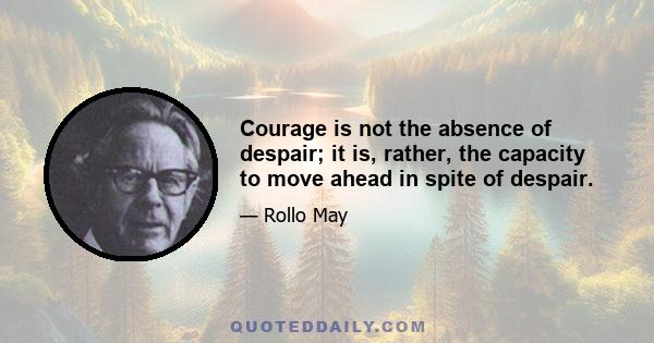 Courage is not the absence of despair; it is, rather, the capacity to move ahead in spite of despair.