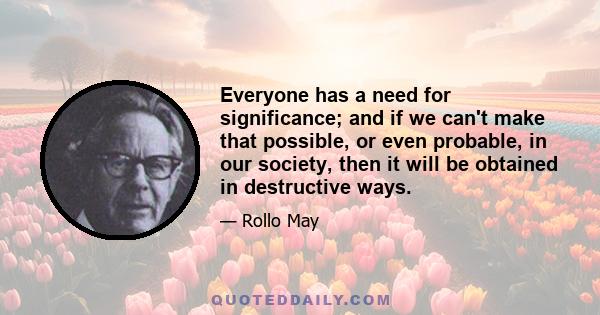 Everyone has a need for significance; and if we can't make that possible, or even probable, in our society, then it will be obtained in destructive ways.