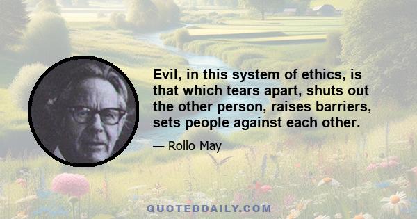 Evil, in this system of ethics, is that which tears apart, shuts out the other person, raises barriers, sets people against each other.