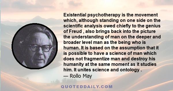 Existential psychotherapy is the movement which, although standing on one side on the scientific analysis owed chiefly to the genius of Freud , also brings back into the picture the understanding of man on the deeper