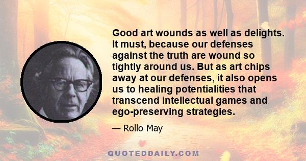 Good art wounds as well as delights. It must, because our defenses against the truth are wound so tightly around us. But as art chips away at our defenses, it also opens us to healing potentialities that transcend