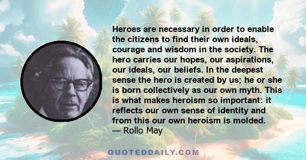 Heroes are necessary in order to enable the citizens to find their own ideals, courage and wisdom in the society. The hero carries our hopes, our aspirations, our ideals, our beliefs. In the deepest sense the hero is